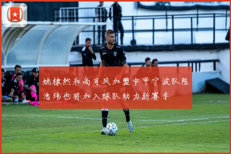姚棣然和尚可风加盟中甲宁波队陈浩玮也将加入球队助力新赛季