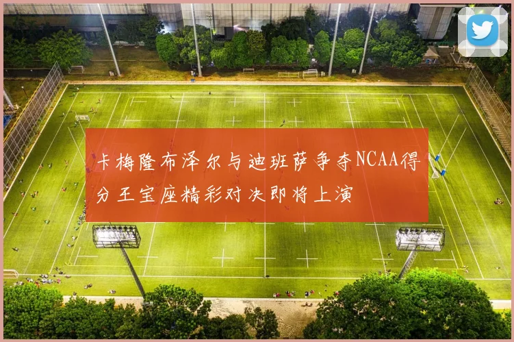 卡梅隆布泽尔与迪班萨争夺NCAA得分王宝座精彩对决即将上演