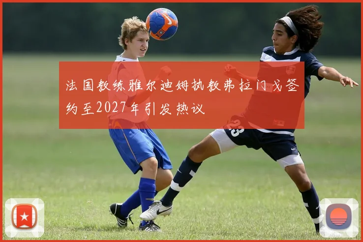 法国教练雅尔迪姆执教弗拉门戈签约至2027年引发热议