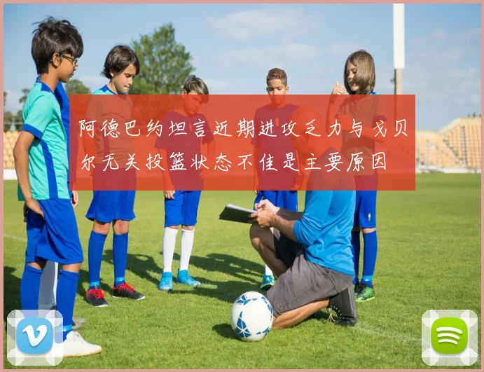 阿德巴约坦言近期进攻乏力与戈贝尔无关投篮状态不佳是主要原因