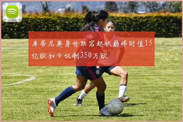 库蒂尼奥身价跌宕起伏巅峰时值15亿欧如今仅剩350万欧