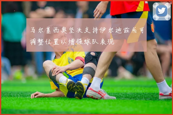 马尔基西奥坚决支持伊尔迪兹或可调整位置以增强球队表现