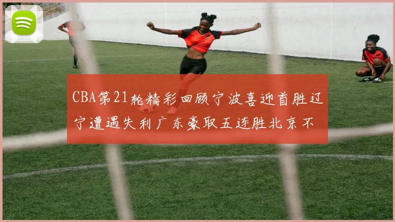 CBA第21轮精彩回顾宁波喜迎首胜辽宁遭遇失利广东豪取五连胜北京不敌天津江苏力克新疆