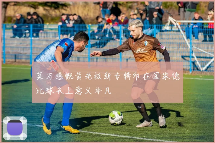 莱万感慨黄老板新专辑印在国家德比球衣上意义非凡