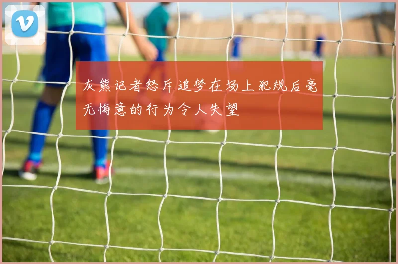 灰熊记者怒斥追梦在场上犯规后毫无悔意的行为令人失望