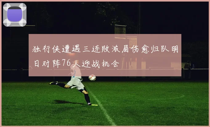 独行侠遭遇三连败浓眉伤愈归队明日对阵76人迎战机会