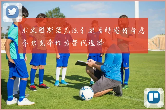 尤文图斯若无法引进马特塔将考虑齐尔克泽作为替代选择