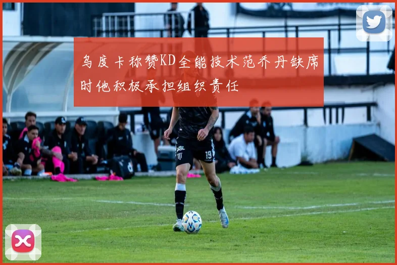 乌度卡称赞KD全能技术范乔丹缺席时他积极承担组织责任