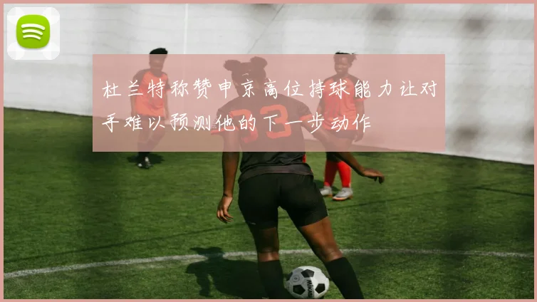 杜兰特称赞申京高位持球能力让对手难以预测他的下一步动作