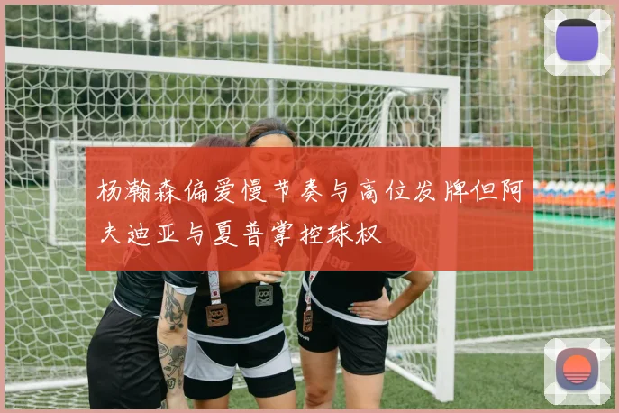 杨瀚森偏爱慢节奏与高位发牌但阿夫迪亚与夏普掌控球权