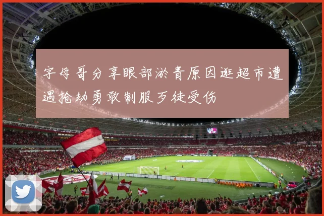 字母哥分享眼部淤青原因逛超市遭遇抢劫勇敢制服歹徒受伤