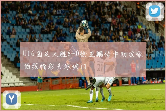 U16国足大胜8-0徐正鹏传中助攻张伯霖精彩头球破门