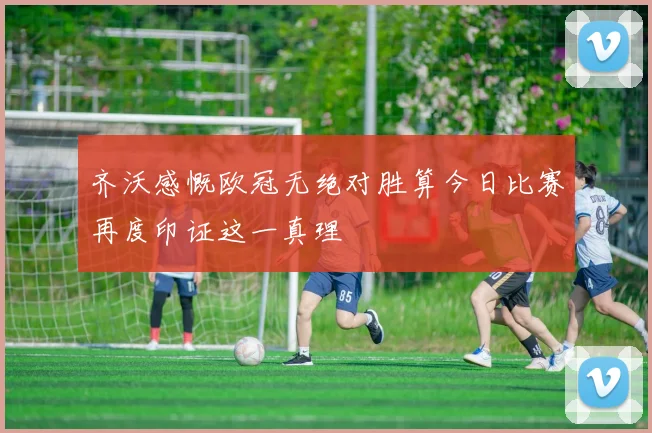 齐沃感慨欧冠无绝对胜算今日比赛再度印证这一真理