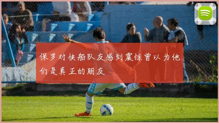 保罗对快船队友感到震惊曾以为他们是真正的朋友
