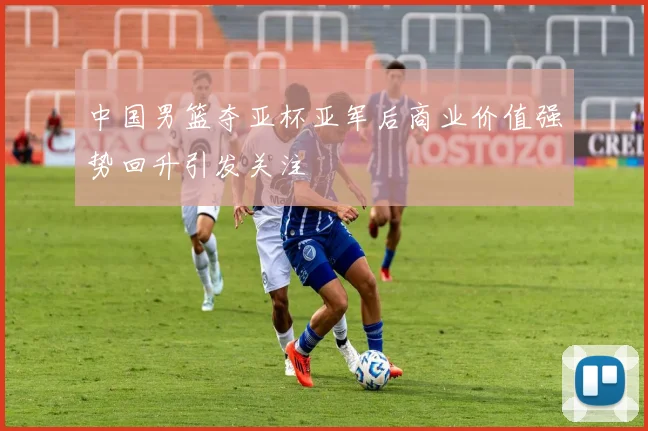 中国男篮夺亚杯亚军后商业价值强势回升引发关注
