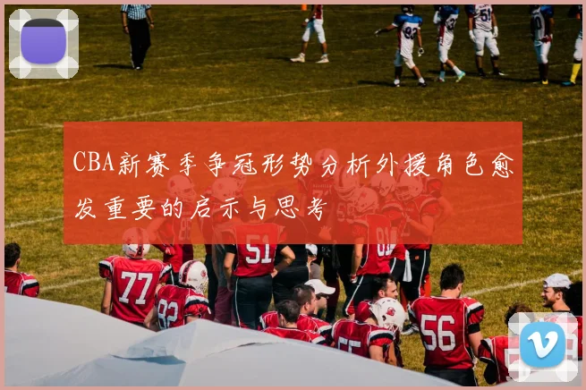 CBA新赛季争冠形势分析外援角色愈发重要的启示与思考