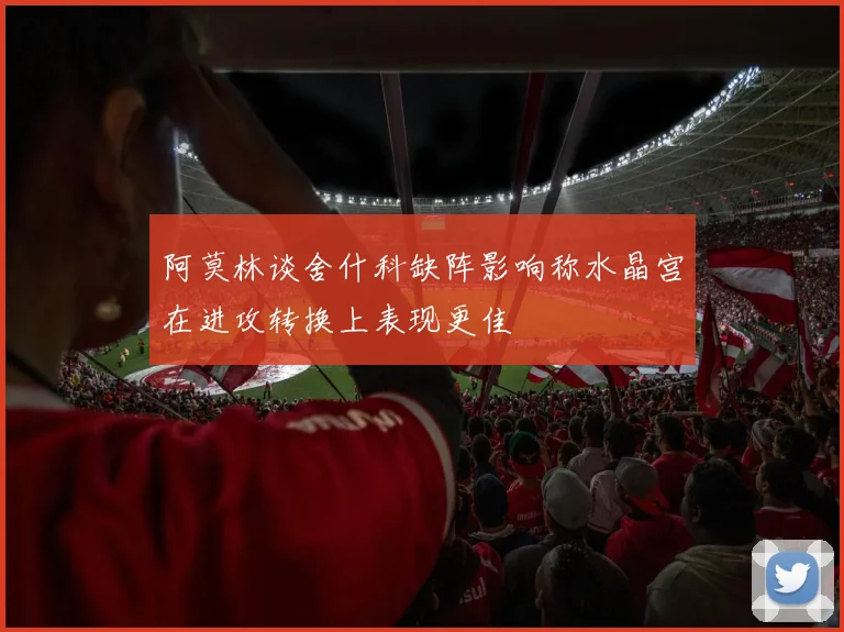 阿莫林谈舍什科缺阵影响称水晶宫在进攻转换上表现更佳