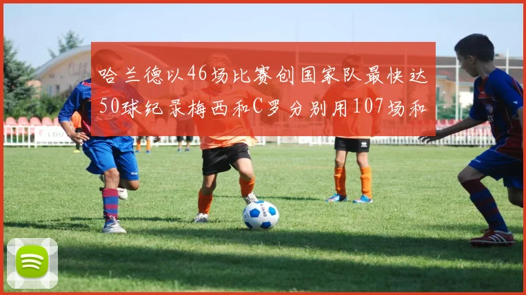 哈兰德以46场比赛创国家队最快达50球纪录梅西和C罗分别用107场和114场完成