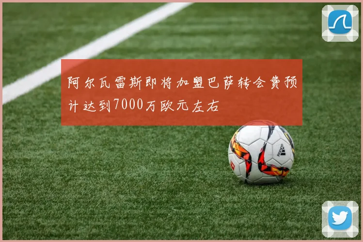 阿尔瓦雷斯即将加盟巴萨转会费预计达到7000万欧元左右