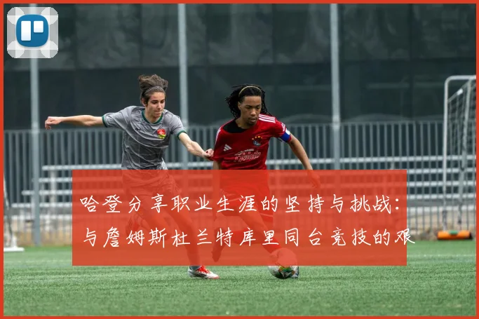 哈登分享职业生涯的坚持与挑战：与詹姆斯杜兰特库里同台竞技的艰辛