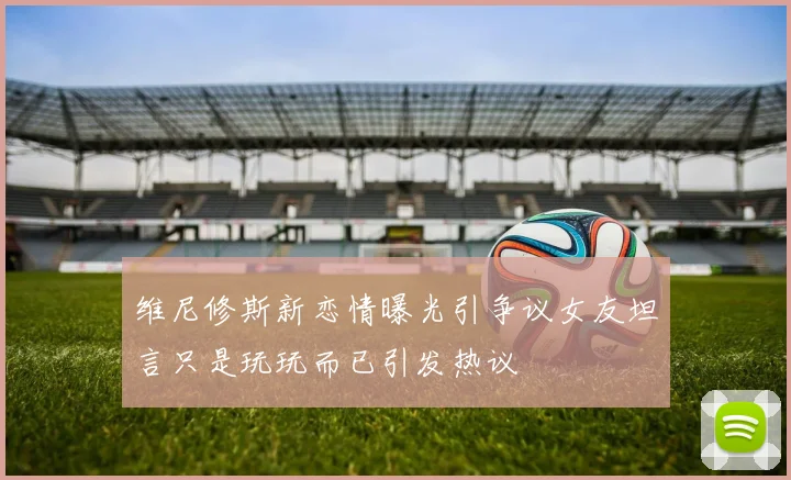 维尼修斯新恋情曝光引争议女友坦言只是玩玩而已引发热议