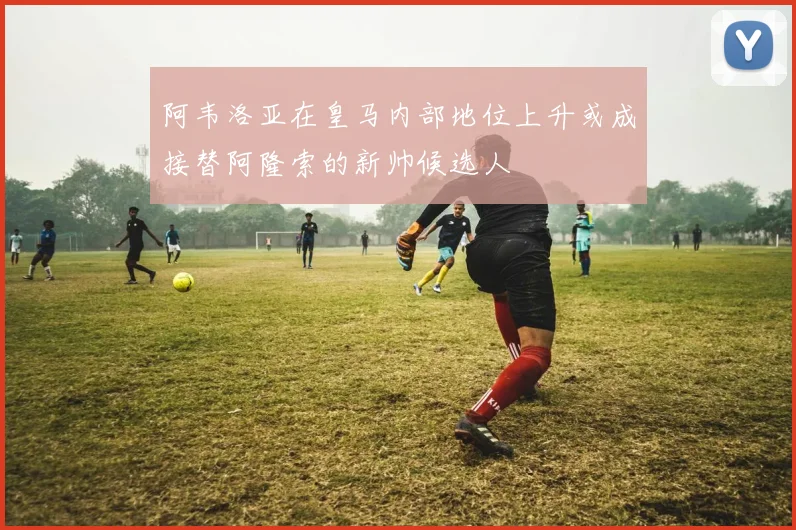 阿韦洛亚在皇马内部地位上升或成接替阿隆索的新帅候选人