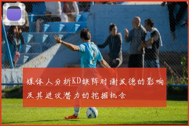 媒体人分析KD缺阵对谢泼德的影响及其进攻潜力的挖掘机会