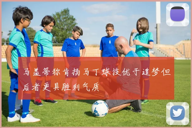 马盖蒂称肯扬马丁球技优于追梦但后者更具胜利气质