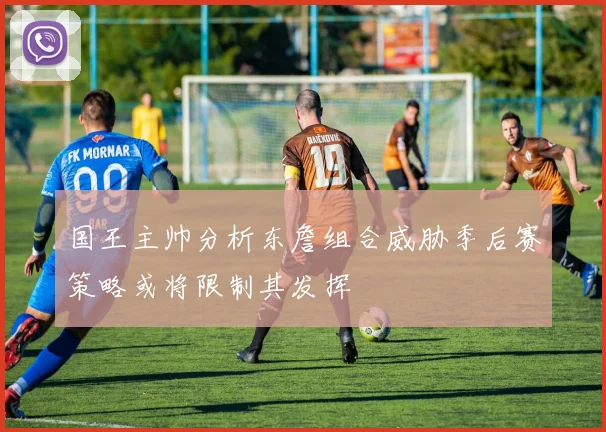 国王主帅分析东詹组合威胁季后赛策略或将限制其发挥