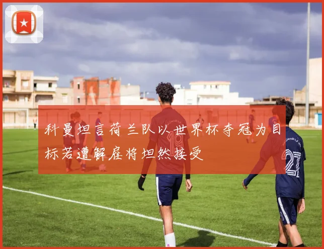 科曼坦言荷兰队以世界杯夺冠为目标若遭解雇将坦然接受