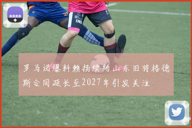 罗马诺爆料赖扬续约山东旧将格德斯合同延长至2027年引发关注