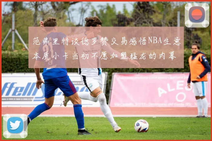 范弗里特谈德罗赞交易感悟NBA生意本质小卡当初不愿加盟猛龙的内幕揭秘