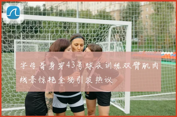 字母哥身穿43号球衣训练双臂肌肉线条惊艳全场引发热议