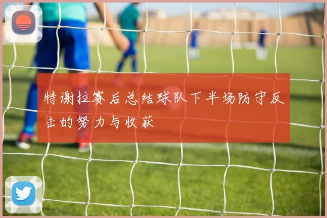 特谢拉赛后总结球队下半场防守反击的努力与收获