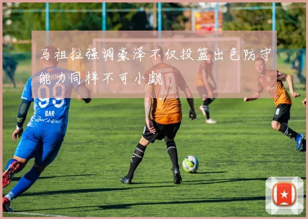 马祖拉强调豪泽不仅投篮出色防守能力同样不可小觑