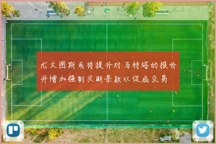 尤文图斯或将提升对马特塔的报价并增加强制买断条款以促成交易